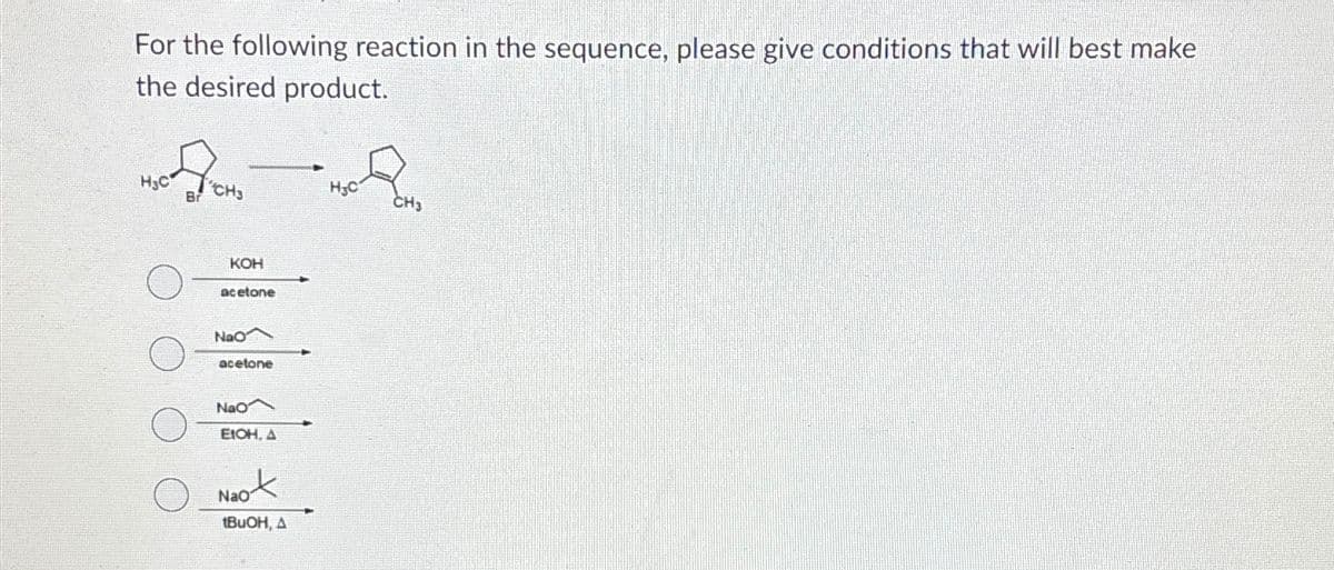 For the following reaction in the sequence, please give conditions that will best make
the desired product.
H3C
Br
H3C
CH3
CH;
KOH
acetone
NaO
acetone
Nao
EtOH, A
Naot
tBuOH, A