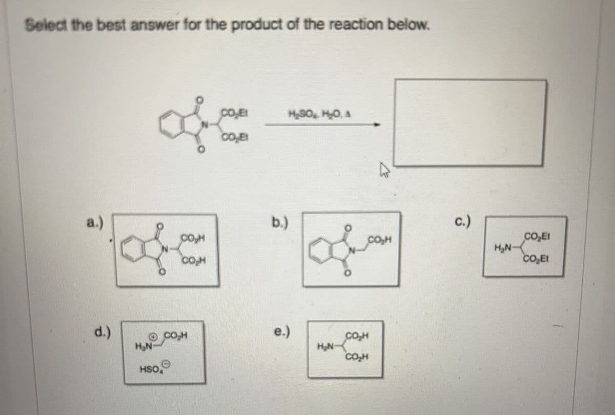 Select the best answer for the product of the reaction below.
a.)
d.)
of
CO₂E!
H₂SO, H₂O, A
CO,E1
of
CO₂H
CO₂H
b.)
of
c.)
Ở CH
H₂N-
HSO
e.)
H₂N-
CO₂H
CO₂H
CO₂E!
H₂N
CO₂Et