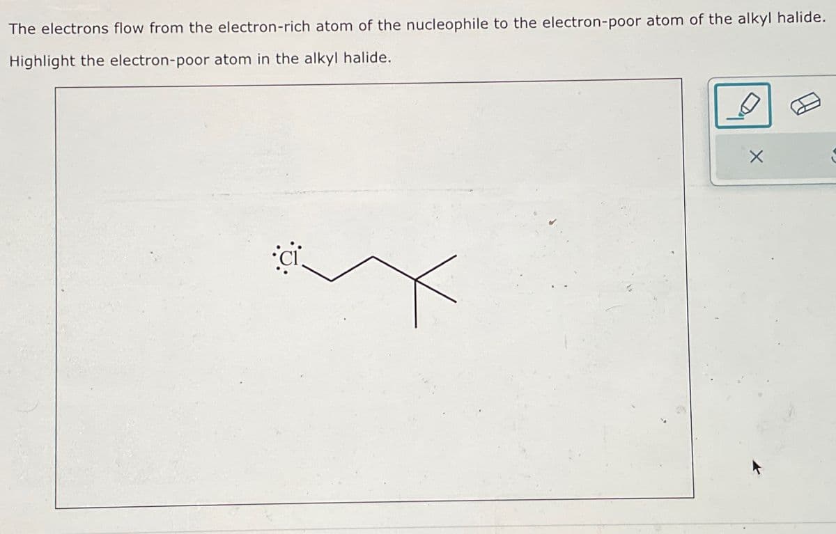 The electrons flow from the electron-rich atom of the nucleophile to the electron-poor atom of the alkyl halide.
Highlight the electron-poor atom in the alkyl halide.
:0: