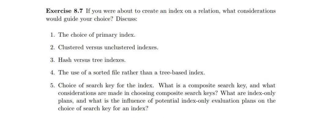 Exercise 8.7 If you were about to create an index on a relation, what considerations
would guide your choice? Discuss:
1. The choice of primary index.
2. Clustered versus unclustered indexes.
3. Hash versus tree indexes.
4. The use of a sorted file rather than a tree-based index.
5. Choice of search key for the index. What is a composite search key, and what
considerations are made in choosing composite search keys? What are index-only
plans, and what is the influence of potential index-only evaluation plans on the
choice of search key for an index?
