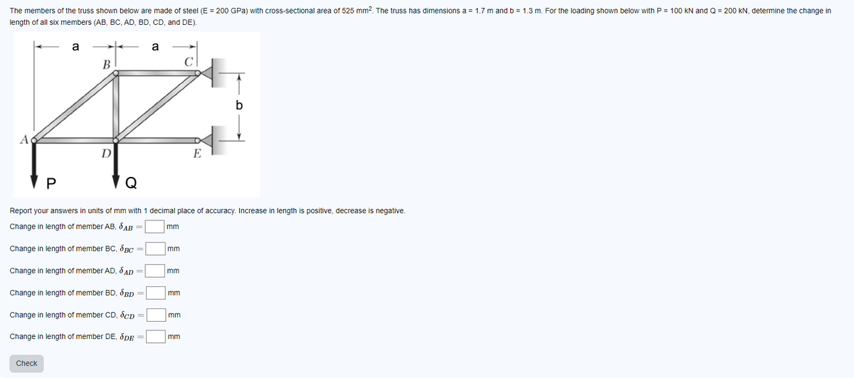 The members of the truss shown below are made of steel (E = 200 GPa) with cross-sectional area of 525 mm². The truss has dimensions a = 1.7 m and b = 1.3 m. For the loading shown below with P = 100 kN and Q = 200 kN, determine the change in
length of all six members (AB, BC, AD, BD, CD, and DE).
a
a
B
Ä
D
E
A
P
Report your answers in units of mm with 1 decimal place of accuracy. Increase in length is positive, decrease is negative.
Change in length of member AB, SAB =
Change in length of member BC, BC
Change in length of member AD, SAD =
Change in length of member BD, BD
Change in length of member CD, SCD
Change in length of member DE, SDE =
Check
mm
mm
mm
mm
mm
b
mm