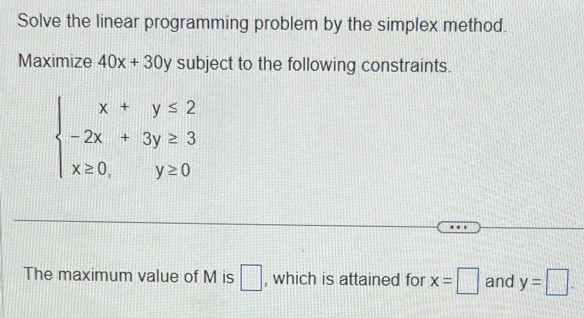 Solve the linear programming problem by the simplex method.
Maximize 40x + 30y subject to the following constraints.
X +
- 2x
X20
y ≤ 2
+ 3y ² 3
y 20
The maximum value of M is
-
which is attained for x =
and y =
