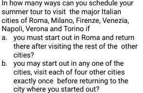 In how many ways can you schedule your
summer tour to visit the major Italian
cities of Roma, Milano, Firenze, Venezia,
Napoli, Verona and Torino if
a. you must start out in Roma and return
there after visiting the rest of the other
cities?
b. you may start out in any one of the
cities, visit each of four other cities
exactly once before returning to the
city where you started out?
