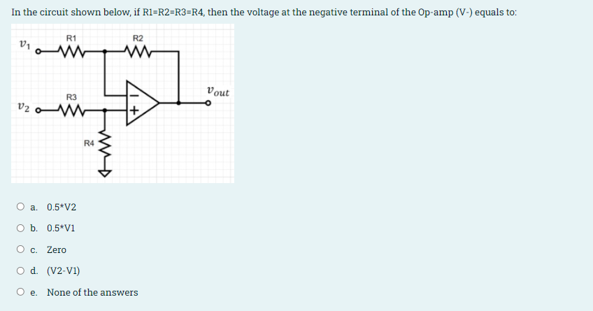In the circuit shown below, if R1=R2=R3=R4, then the voltage at the negative terminal of the Op-amp (V-) equals to:
R1
R2
Vout
R3
V2
+
R4
a. 0.5*V2
O b. 0.5*V1
O c.
Zero
O d. (V2-V1)
O e. None of the answers
