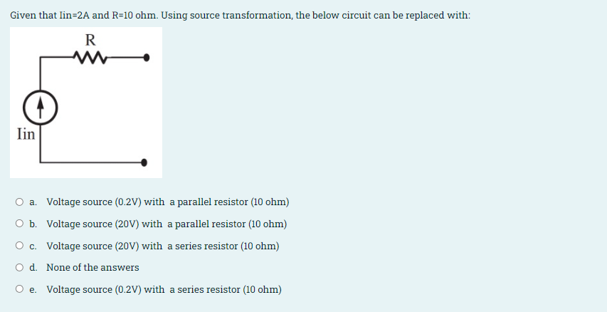 Given that lin=2A and R=10 ohm. Using source transformation, the below circuit can be replaced with:
R
Iin
O a. Voltage source (0.2V) with a parallel resistor (10 ohm)
O b. Voltage source (20V) with a parallel resistor (10 ohm)
O c. Voltage source (20V) with a series resistor (10 ohm)
O d. None of the answers
O e. Voltage source (0.2V) with a series resistor (10 ohm)
