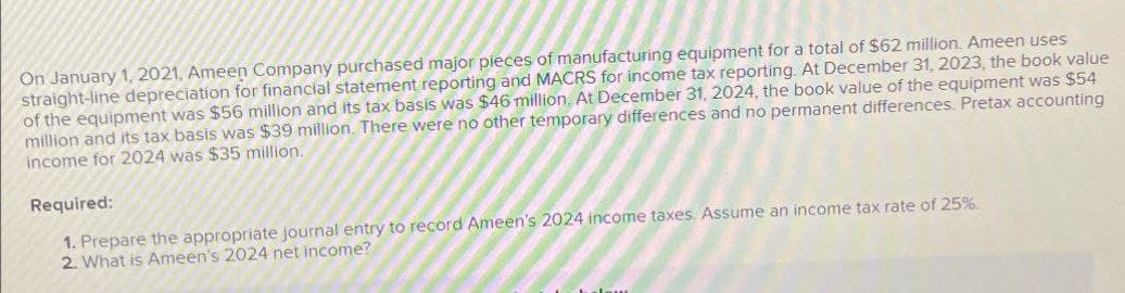 On January 1, 2021, Ameen Company purchased major pieces of manufacturing equipment for a total of $62 million. Ameen uses
straight-line depreciation for financial statement reporting and MACRS for income tax reporting. At December 31, 2023, the book value
of the equipment was $56 million and its tax basis was $46 million. At December 31, 2024, the book value of the equipment was $54
million and its tax basis was $39 million. There were no other temporary differences and no permanent differences. Pretax accounting
income for 2024 was $35 million.
Required:
1. Prepare the appropriate journal entry to record Ameen's 2024 income taxes. Assume an income tax rate of 25%.
2. What is Ameen's 2024 net income?
