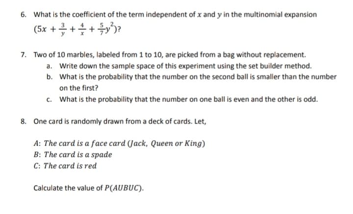6. What is the coefficient of the term independent of x and y in the multinomial expansion
(5x + + + + y²)?
7. Two of 10 marbles, labeled from 1 to 10, are picked from a bag without replacement.
a. Write down the sample space of this experiment using the set builder method.
What is the probability that the number on the second ball is smaller than the number
on the first?
b.
c. What is the probability that the number on one ball is even and the other is odd.
8. One card is randomly drawn from a deck of cards. Let,
A: The card is a face card (Jack, Queen or King)
B: The card is a spade
C: The card is red
Calculate the value of P(AUBUC).