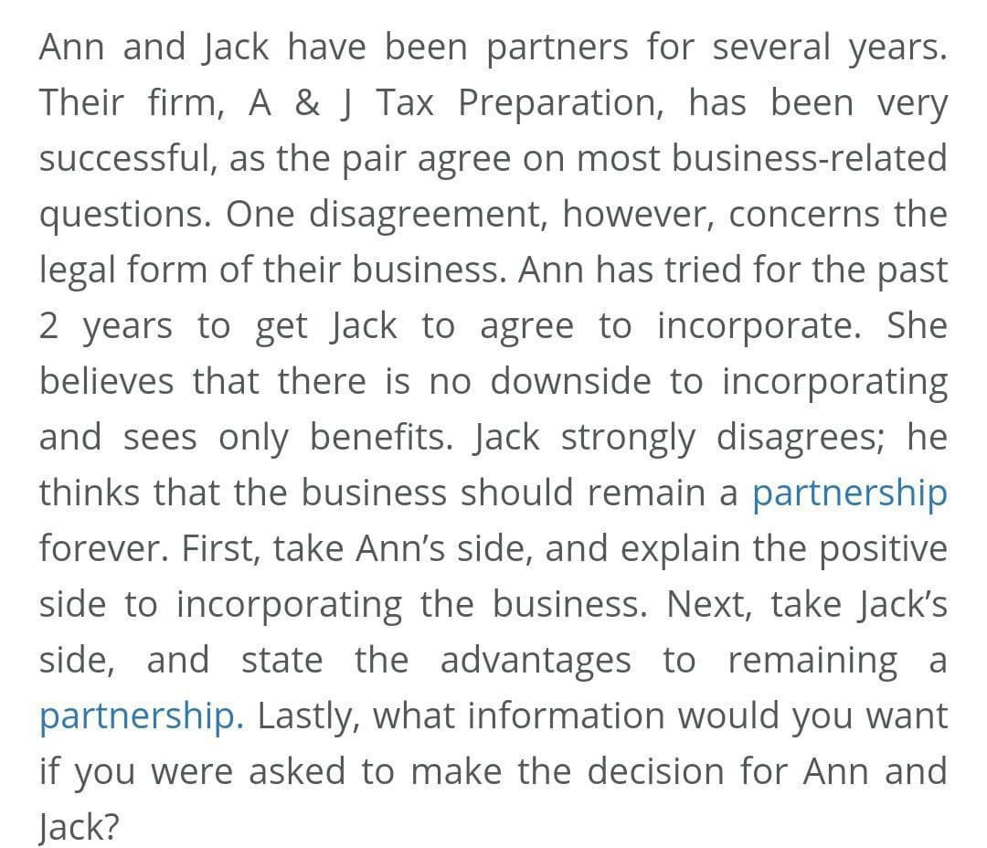 Ann and Jack have been partners for several years.
Their firm, A & J Tax Preparation, has been very
successful, as the pair agree on most business-related
questions. One disagreement, however, concerns the
legal form of their business. Ann has tried for the past
2 years to get Jack to agree to incorporate. She
believes that there is no downside to incorporating
and sees only benefits. Jack strongly disagrees; he
thinks that the business should remain a partnership
forever. First, take Ann's side, and explain the positive
side to incorporating the business. Next, take Jack's
side, and state the advantages to remaining a
partnership. Lastly, what information would you want
if you were asked to make the decision for Ann and
Jack?
