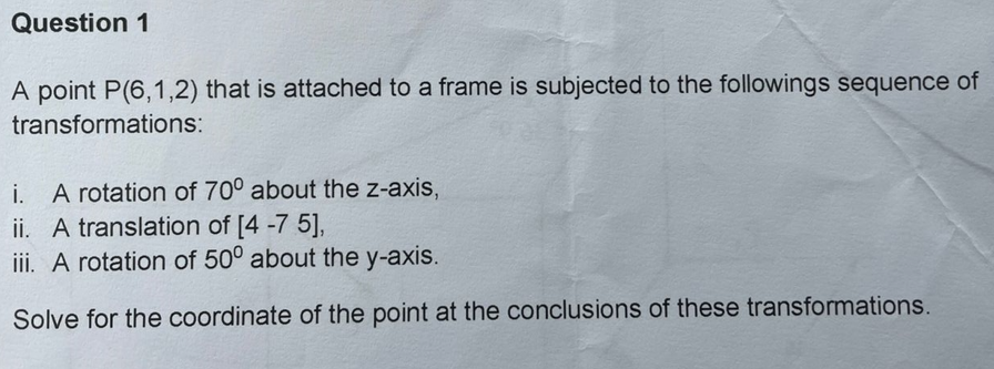 Question 1
A point P(6,1,2) that is attached to a frame is subjected to the followings sequence of
transformations:
i. A rotation of 70° about the z-axis,
ii. A translation of [4 -7 5],
iii. A rotation of 50° about the y-axis.
Solve for the coordinate of the point at the conclusions of these transformations.