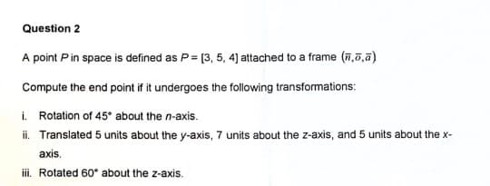 Question 2
A point P in space is defined as P= [3, 5, 4] attached to a frame (,,a)
Compute the end point if it undergoes the following transformations:
i. Rotation of 45° about the n-axis.
ii. Translated 5 units about the y-axis, 7 units about the z-axis, and 5 units about the x-
axis.
iii. Rotated 60° about the z-axis.