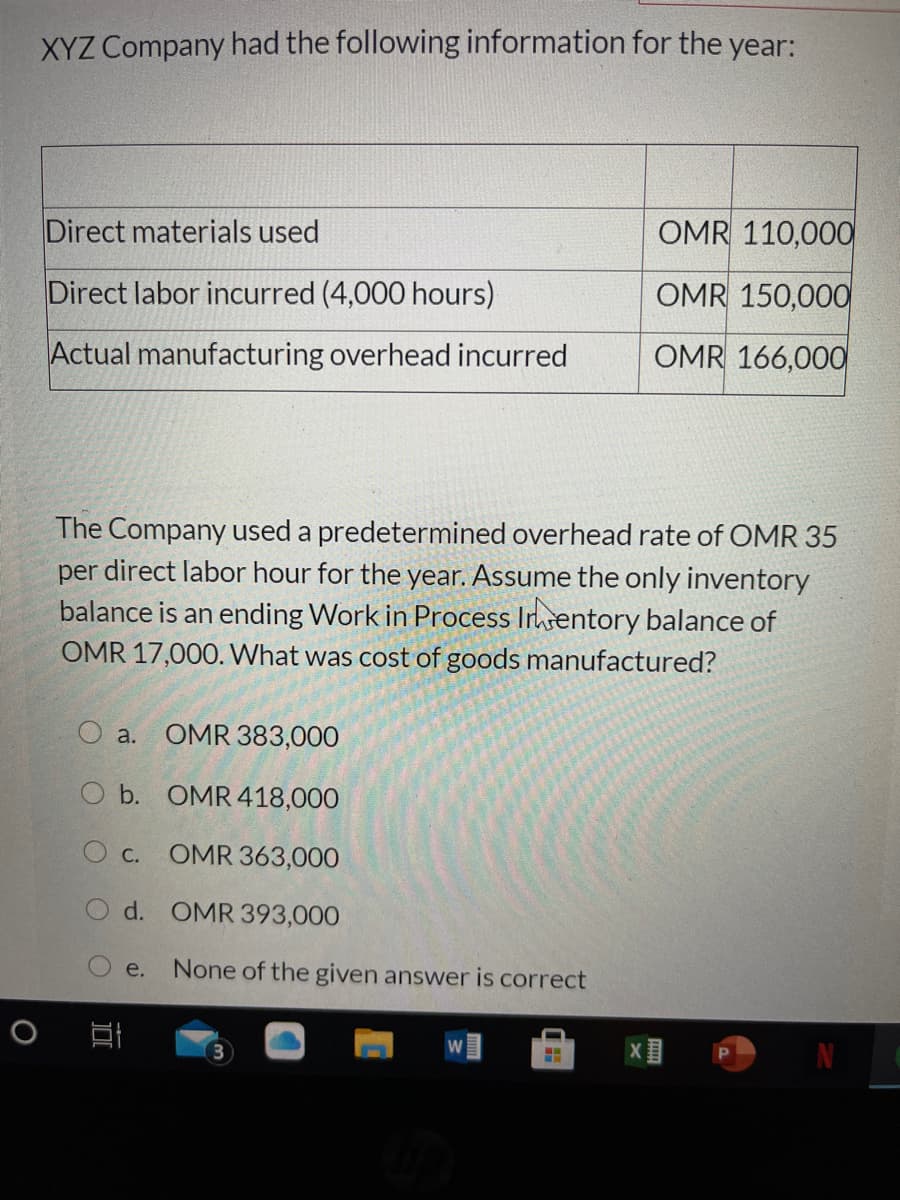 XYZ Company had the following information for the year:
Direct materials used
OMR 110,000
Direct labor incurred (4,000 hours)
OMR 150,000
Actual manufacturing overhead incurred
OMR 166,000O
The Company used a predetermined overhead rate of OMR 35
per direct labor hour for the year. Assume the only inventory
balance is an ending Work in Process Irentory balance of
OMR 17,000. What was cost of goods manufactured?
a.
OMR 383,000
O b. OMR 418,000
Ос.
OMR 363,000
d. OMR 393,000
е.
None of the given answer is correct
