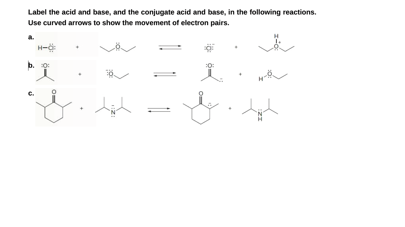 Label the acid and base, and the conjugate acid and base, in the following reactions.
Use curved arrows to show the movement of electron pairs.
а.
1+
H-i:
b. :0:
:O:
c.
