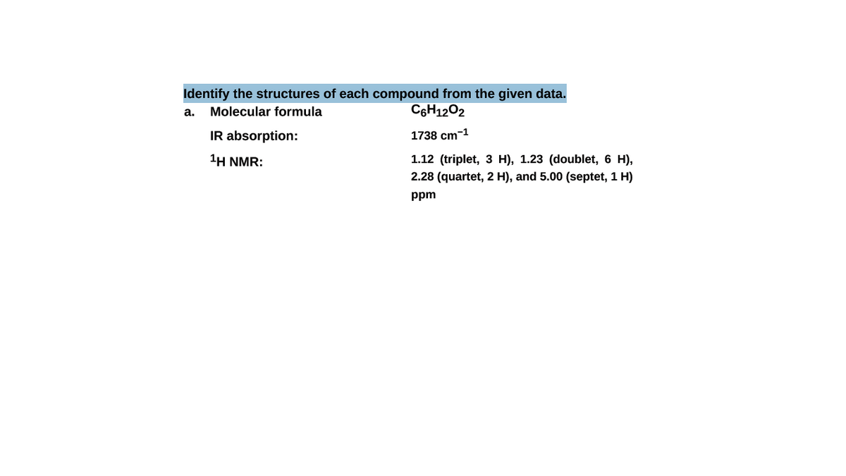 Identify the structures of each compound from the given data.
a. Molecular formula
C6H1202
IR absorption:
1738 cm-1
1H NMR:
1.12 (triplet, 3 H), 1.23 (doublet, 6 H),
2.28 (quartet, 2 H), and 5.00 (septet, 1 H)
ppm
