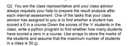 Q2. You are the class representative and your class advisor
always requests your help to prepare the result analysis after
each internal assessment. One of the tasks that your class
advisor has assigned to you is to find whether a student has
scored a 0 in a course.Given the scores of the 'n' students in the
class, write a python program to find whether how many students
have scored a zero in a course. Use arrays to store the marks of
the students and assume that the maximum number of students
in a class is 50.o
