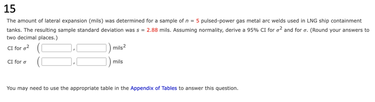 15
The amount of lateral expansion (mils) was determined for a sample of n = 5 pulsed-power gas metal arc welds used in LNG ship containment
tanks. The resulting sample standard deviation was s = 2.88 mils. Assuming normality, derive a 95% CI for o² and for o. (Round your answers to
two decimal places.)
CI for ²
CI for o
mils²
mils
You may need to use the appropriate table in the Appendix of Tables to answer this question.