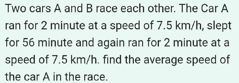 Two cars A and B race each other. The Car A
ran for 2 minute at a speed of 7.5 km/h, slept
for 56 minute and again ran for 2 minute at a
speed of 7.5 km/h. find the average speed of
the car A in the race.
