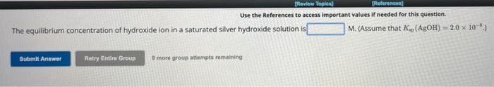 [Review Topics)
[References)
Use the References to access important values if needed for this question.
The equilibrium concentration of hydroxide ion in a saturated silver hydroxide solution is
Submit Answer
Retry Entire Group 9 more group attempts remaining
M. (Assume that Kp (AgOH) = 2.0 x 10)
