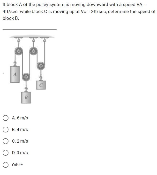If block A of the pulley system is moving downward with a speed VA =
4ft/sec while block C is moving up at Vc = 2ft/sec, determine the speed of
block B.
A
C
B
A. 6 m/s
B. 4 m/s
C. 2 m/s
Other:
D. 0 m/s