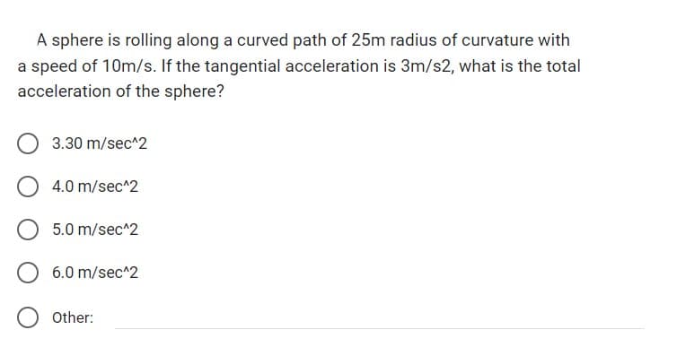 A sphere is rolling along a curved path of 25m radius of curvature with
a speed of 10m/s. If the tangential acceleration is 3m/s2, what is the total
acceleration of the sphere?
3.30 m/sec^2
4.0 m/sec^2
5.0 m/sec^2
6.0 m/sec^2
Other: