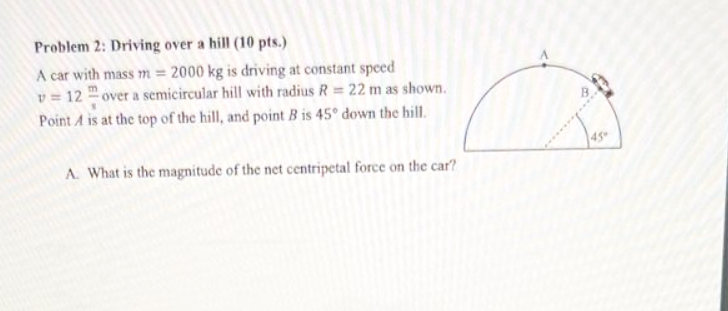 Problem 2: Driving over a hill (10 pts.)
A car with mass m = 2000 kg is driving at constant speed
v = 12 over a semicircular hill with radius R = 22 m as shown.
Point A is at the top of the hill, and point B is 45° down the hill.
A. What is the magnitude of the net centripetal force on the car?