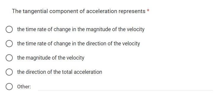 The tangential component of acceleration represents *
the time rate of change in the magnitude of the velocity
the time rate of change in the direction of the velocity
the magnitude of the velocity
the direction of the total acceleration
Other: