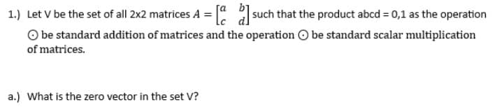 1.) Let v be the set of all 2x2 matrices A = [such that the product abcd = 0,1 as the operation
Obe standard addition of matrices and the operation be standard scalar multiplication
of matrices.
a.) What is the zero vector in the set V?