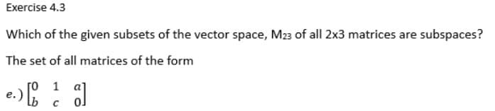 Exercise 4.3
Which of the given subsets of the vector space, M23 of all 2x3 matrices are subspaces?
The set of all matrices of the form
e.) [1]
с