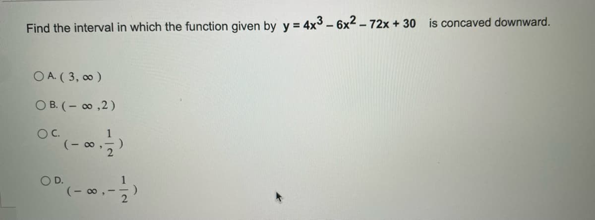 Find the interval in which the function given by y = 4x3 - 6x² - 72x + 30 is concaved downward.
O A. (3,00)
OB. (-∞,2)
O C.
(-∞,
O D.
1
(-∞, -
2