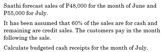 Saathi forecast sales of P48,000 for the month of June and
P55,000 for July.
It has been assumed that 60% of the sales are for cash and
remaining are credit sales. The customers pay in the month
following the sale.
Calculate budgeted cash receipts for the month of July.
