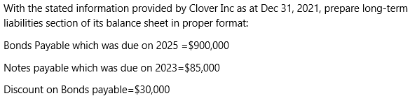 With the stated information provided by Clover Inc as at Dec 31, 2021, prepare long-term
liabilities section of its balance sheet in proper format:
Bonds Payable which was due on 2025 =$900,000
Notes payable which was due on 2023=$85,000
Discount on Bonds payable=$30,000
