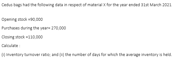 Cedus bags had the following data in respect of material X for the year ended 31st March 2021.
Opening stock =90,000
Purchases during the year= 270,000
Closing stock =110,000
Calculate :
(i) Inventory turnover ratio; and (ii) the number of days for which the average inventory is held.
