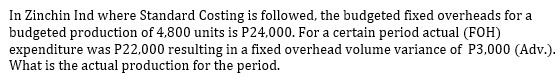 In Zinchin Ind where Standard Costing is followed, the budgeted fixed overheads for a
budgeted production of 4,800 units is P24,000. For a certain period actual (FOH)
expenditure was P22,000 resulting in a fixed overhead volume variance of P3,000 (Adv.).
What is the actual production for the period.
