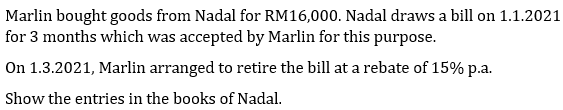 Marlin bought goods from Nadal for RM16,000. Nadal draws a bill on 1.1.2021
for 3 months which was accepted by Marlin for this purpose.
On 1.3.2021, Marlin arranged to retire the bill at a rebate of 15% p.a.
Show the entries in the books of Nadal.
