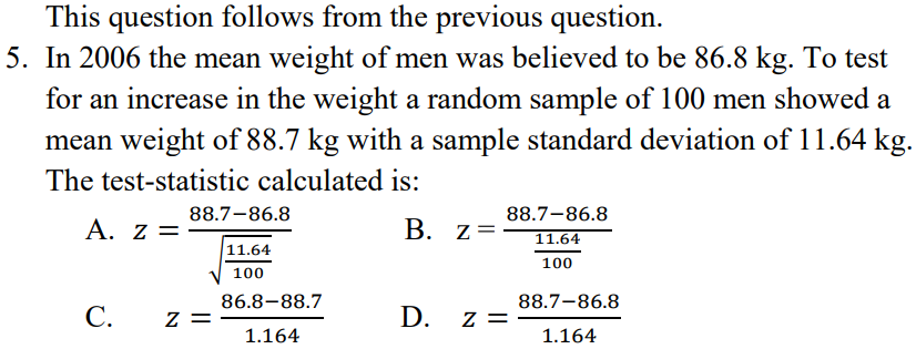 This question follows from the previous question.
5. In 2006 the mean weight of men was believed to be 86.8 kg. To test
for an increase in the weight a random sample of 100 men showed a
mean weight of 88.7 kg with a sample standard deviation of 11.64 kg.
The test-statistic calculated is:
88.7-86.8
88.7-86.8
Α. Ζ
B. z=
11.64
11.64
100
100
86.8-88.7
88.7-86.8
C.
z =
D. z =
1.164
1.164
