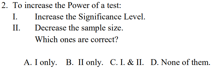 2. To increase the Power of a test:
I.
Increase the Significance Level.
Decrease the sample size.
II.
Which ones are correct?
A. I only. B. II only. C. I. & II. D. None of them.

