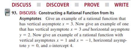 DISCUSS
DISCOVER
PROVE
WRITE
93. DISCUSS: Constructing a Rational Function from Its
Asymptotes Give an example of a rational function that
has vertical asymptote x = 3. Now give an example of one
that has vertical asymptote x = 3 and horizontal asymptote
y = 2. Now give an example of a rational function with
vertical asymptotes x = 1 and x = -1, horizontal asymp-
tote y = 0, and x-intercept 4.
