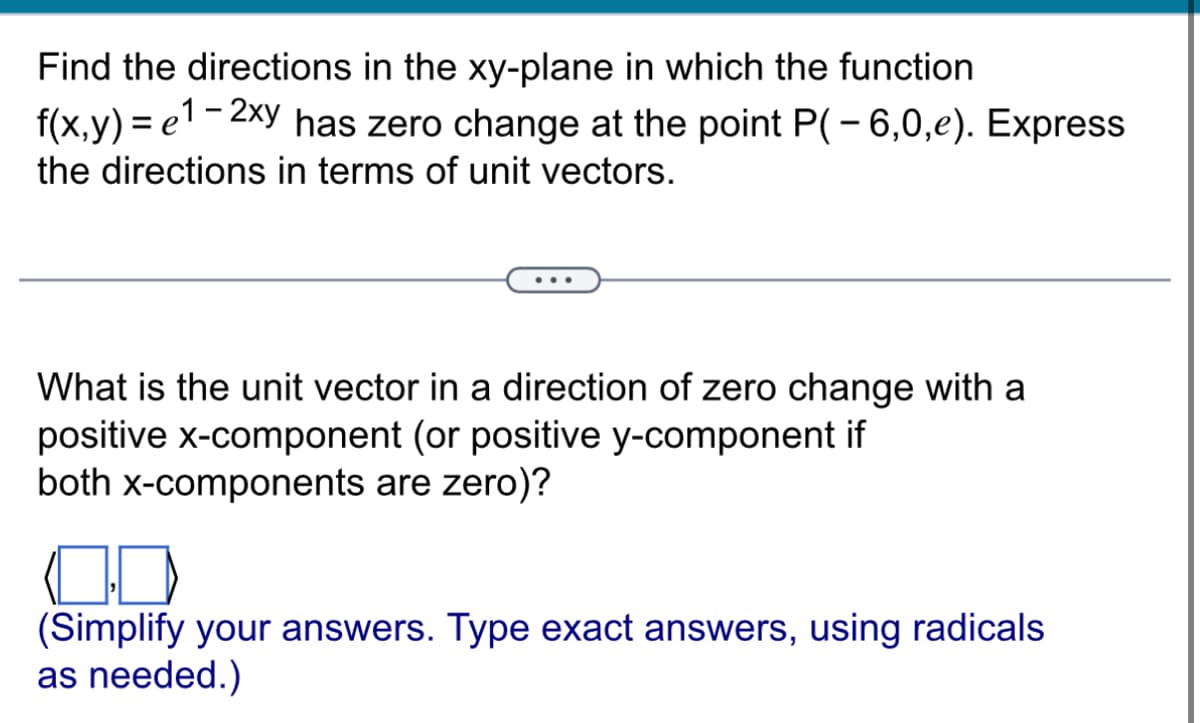 Find the directions in the xy-plane in which the function
f(x,y)=e¹-2xy has zero change at the point P(-6,0,e). Express
the directions in terms of unit vectors.
What is the unit vector in a direction of zero change with a
positive x-component (or positive y-component if
both x-components are zero)?
(Simplify your answers. Type exact answers, using radicals
as needed.)