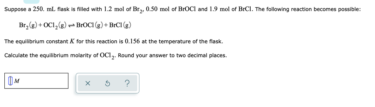 Suppose a 250. mL flask is filled with 1.2 mol of Br₂, 0.50 mol of BrOCl and 1.9 mol of BrC1. The following reaction becomes possible:
Br₂(g) + OC1₂(g) → BrOC1 (g) + BrC1 (g)
The equilibrium constant K for this reaction is 0.156 at the temperature of the flask.
Calculate the equilibrium molarity of OC12. Round your answer to two decimal places.
|] M
X
Ś
?