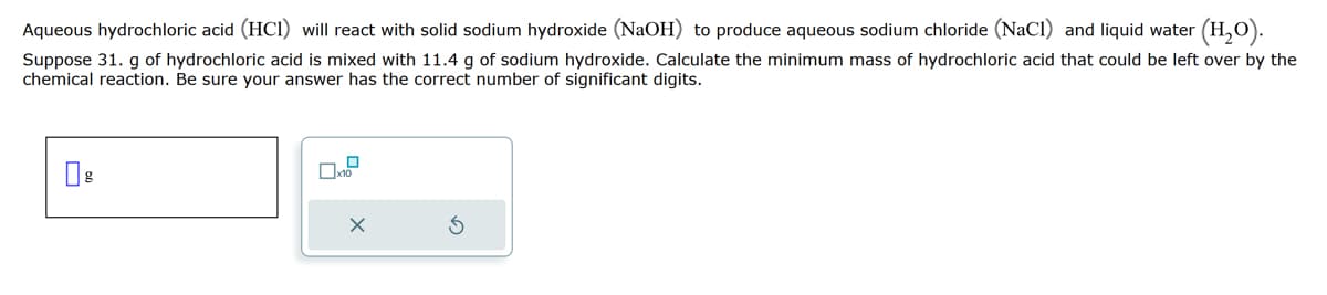 Aqueous hydrochloric acid (HC1) will react with solid sodium hydroxide (NaOH) to produce aqueous sodium chloride (NaCl) and liquid water (H₂O).
Suppose 31. g of hydrochloric acid is mixed with 11.4 g of sodium hydroxide. Calculate the minimum mass of hydrochloric acid that could be left over by the
chemical reaction. Be sure your answer has the correct number of significant digits.
0
x10
X
S