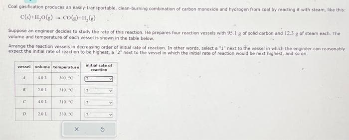 Coal gasification produces an easily-transportable, clean-burning combination of carbon monoxide and hydrogen from coal by reacting it with steam, like this:
C(s) + H₂O(g) → CO(g) +H₂(g)
Suppose an engineer decides to study the rate of this reaction. He prepares four reaction vessels with 95.1 g of solid carbon and 12.3 g of steam each. The
volume and temperature of each vessel is shown in the table below.
Arrange the reaction vessels in decreasing order of initial rate of reaction. In other words, select a "1" next to the vessel in which the engineer can reasonably
expect the initial rate of reaction to be highest, a "2" next to the vessel in which the initial rate of reaction would be next highest, and so on.
vessel volume temperature
A
B
C
D
4.0 L
2.0 L
4.0 L
2.0 L
300, "C
310, "C
310 °C
330. "C
X
initial rate of
reaction
P
?
?
?
G
v
V