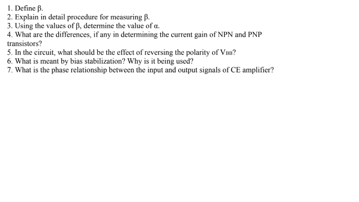 1. Define B.
2. Explain in detail procedure for measuring B.
3. Using the values of ß, determine the value of a.
4. What are the differences, if any in determining the current gain of NPN and PNP
transistors?
5. In the circuit, what should be the effect of reversing the polarity of VBB?
6. What is meant by bias stabilization? Why is it being used?
7. What is the phase relationship between the input and output signals of CE amplifier?
