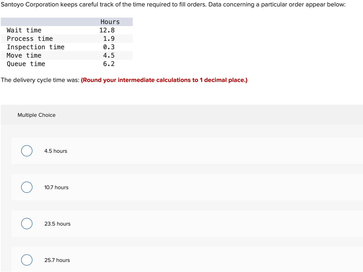 Santoyo Corporation keeps careful track of the time required to fill orders. Data concerning a particular order appear below:
Wait time
Process time
Inspection time
Move time
Queue time
The delivery cycle time was: (Round your intermediate calculations to 1 decimal place.)
Multiple Choice
4.5 hours
10.7 hours
23.5 hours
Hours
12.8
1.9
0.3
4.5
6.2
25.7 hours