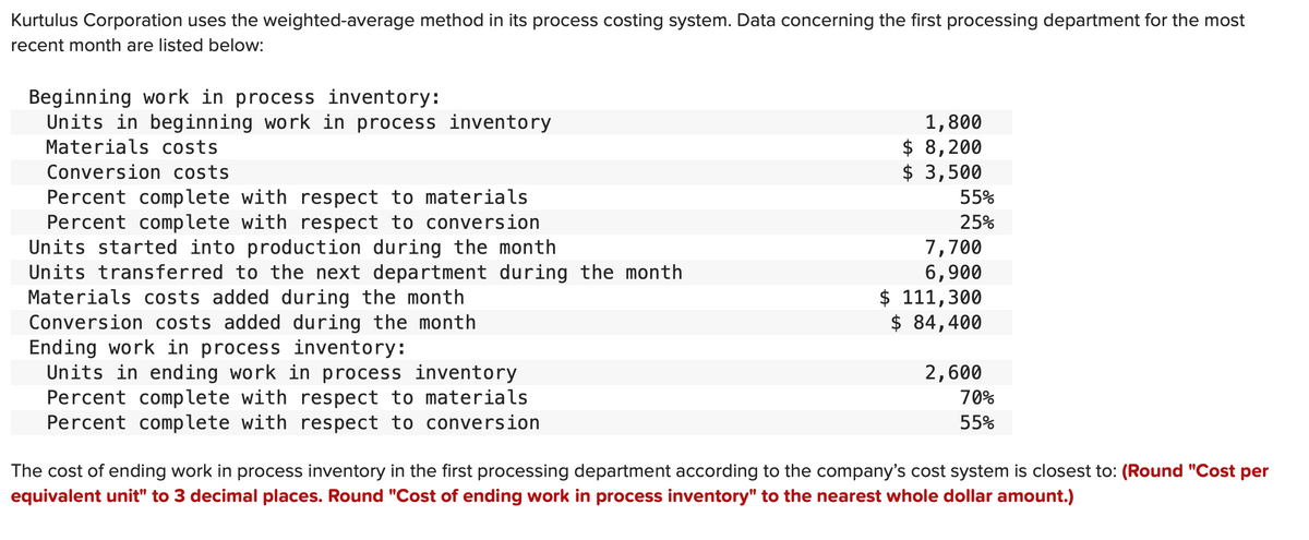 Kurtulus Corporation uses the weighted-average method in its process costing system. Data concerning the first processing department for the most
recent month are listed below:
Beginning work in process inventory:
Units in beginning work in process inventory
Materials costs
Conversion costs
Percent complete with respect to materials
Percent complete with respect to conversion
Units started into production during the month
Units transferred to the next department during the month
Materials costs added during the month
Conversion costs added during the month
Ending work in process inventory:
Units in ending work in process inventory
Percent complete with respect to materials
Percent complete with respect to conversion
1,800
$ 8,200
$ 3,500
55%
25%
7,700
6,900
$ 111,300
$ 84,400
2,600
70%
55%
The cost of ending work in process inventory in the first processing department according to the company's cost system is closest to: (Round "Cost per
equivalent unit" to 3 decimal places. Round "Cost of ending work in process inventory" to the nearest whole dollar amount.)