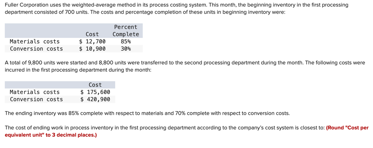 Fuller Corporation uses the weighted-average method in its process costing system. This month, the beginning inventory in the first processing
department consisted of 700 units. The costs and percentage completion of these units in beginning inventory were:
Materials costs
Conversion costs
Cost
$ 12,700
$ 10,900
Materials costs
Conversion costs
A total of 9,800 units were started and 8,800 units were transferred to the second processing department during the month. The following costs were
incurred in the first processing department during the month:
Percent
Complete
85%
30%
Cost
$ 175,600
$ 420,900
The ending inventory was 85% complete with respect to materials and 70% complete with respect to conversion costs.
The cost of ending work in process inventory in the first processing department according to the company's cost system is closest to: (Round "Cost per
equivalent unit" to 3 decimal places.)