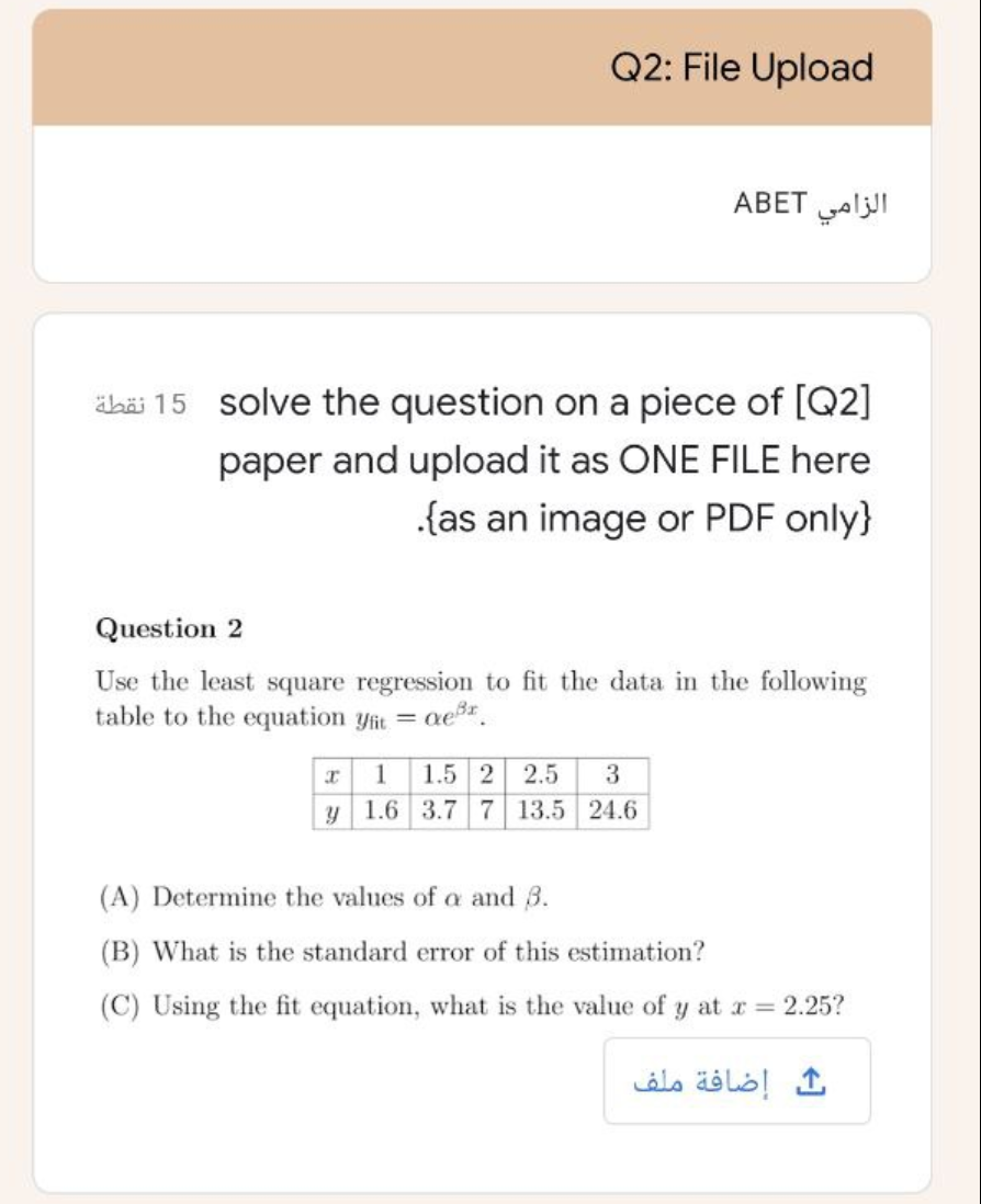 Q2: File Upload
الزامي ABET
äbäi 15 solve the question on a piece of [Q2]
paper and upload it as ONE FILE here
.{as an image or PDF only}
Question 2
Use the least square regression to fit the data in the following
table to the equation yfit = ae*.
1.5 2
y 1.6 3.7 7 13.5 24.6
1
2.5
(A) Determine the values of a and 3.
(B) What is the standard error of this estimation?
(C) Using the fit equation, what
the value of y at r = 2.25?
إضافة ملف
