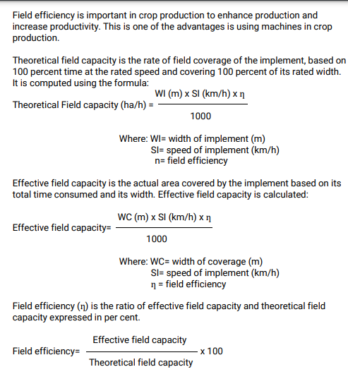 Field efficiency is important in crop production to enhance production and
increase productivity. This is one of the advantages is using machines in crop
production.
Theoretical field capacity is the rate of field coverage of the implement, based on
100 percent time at the rated speed and covering 100 percent of its rated width.
It is computed using the formula:
WI (m) x SI (km/h) x n
Theoretical Field capacity (ha/h) =
1000
Where: WI= width of implement (m)
Sl= speed of implement (km/h)
n= field efficiency
Effective field capacity is the actual area covered by the implement based on its
total time consumed and its width. Effective field capacity is calculated:
WC (m) x SI (km/h) x ŋ
Effective field capacity=
1000
Where: WC= width of coverage (m)
Sl= speed of implement (km/h)
n = field efficiency
Field efficiency (n) is the ratio of effective field capacity and theoretical field
capacity expressed in per cent.
Effective field capacity
Field efficiency=
x 100
Theoretical field capacity
