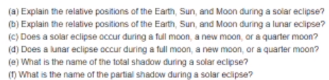 (a) Explain the relative positions of the Earth, Sun, and Moon during a solar eclipse?
(b) Explain the relative positions of the Earth, Sun, and Moon during a lunar eclipse?
(c) Does a solar eclipse occur during a full moon, a new moon, or a quarter moon?
(d) Does a lunar eclipse occur during a full moon, a new moon, or a quarter moon?
(e) What is the name of the total shadow during a solar eclipse?
() What is the name of the partial shadow during a solar ecipse?
