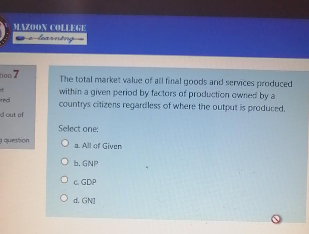 MAZOON COLLEGE
olearneng-
tion 7
The total market value of all final goods and services produced
et
within a given period by factors of production owned by a
countrys citizens regardless of where the output is produced.
red
d out of
Select one:
g question
a. All of Given
O b. GNP
c. GDP
O d. GNI
