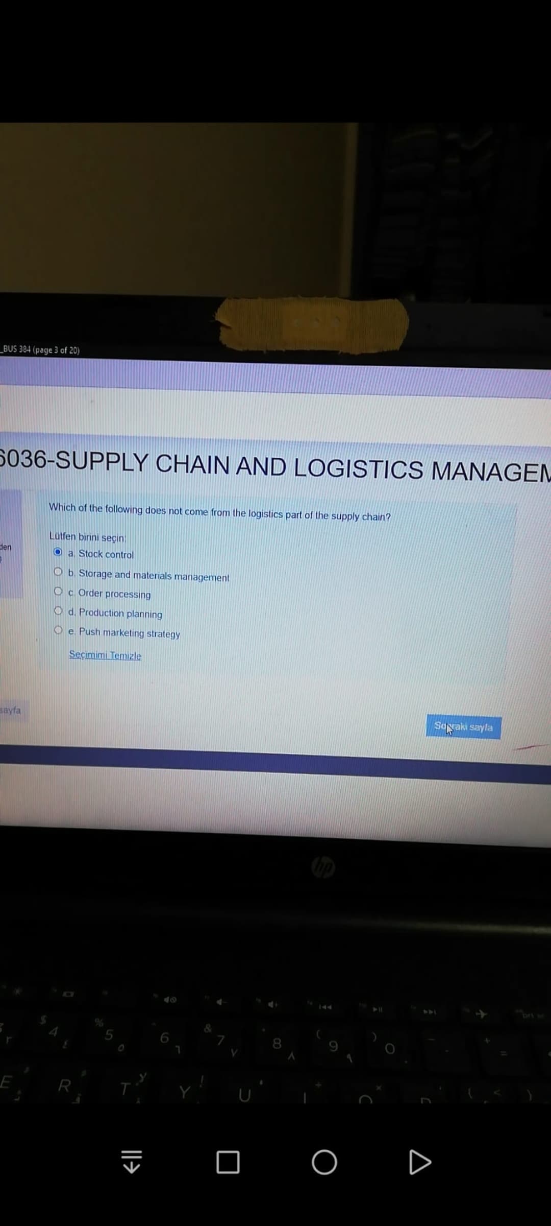 _BUS 384 (page 3 of 20)
5036-SUPPLY CHAIN AND LOGISTICS MANAGEM
Which of the following does not come from the logistics part of the supply chain?
Lutfen binini seçin
den
O a Stock control
O b. Storage and materials management
Oc Order processing
O d. Production planning
O e Push marketing strategy
Seçimimi Temizle
sayfa
Soyaki sayla
144
R
O O
||>
