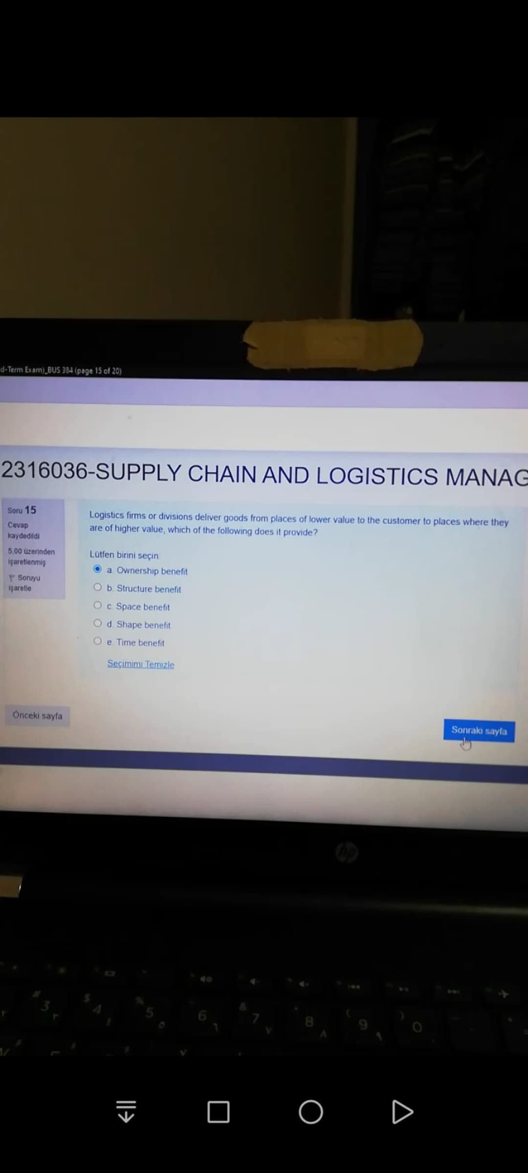 d-Term Exam)_BUS 384 (page 15 of 20)
2316036-SUPPLY CHAIN AND LOGISTICS MANAG
Soru 15
Logistics firms or divisions deliver goods from places of lower value to the customer to places where they
Cevap
are of higher value, which of the following does it provide?
kaydedildi
5,00 üzerinden
içaretlenmiş
Lütfen birini seçin
O a Ownership benefit
P Soruyu
igaretle
Ob Structure benefit
Oc Space benefit
Od Shape benefit
O e Time benefit
Seçimimi Temızle
Onceki sayfa
Sonraki sayfa
O O
||>
